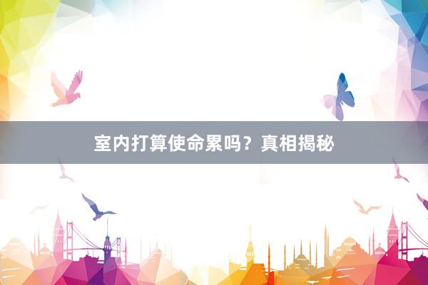 室内打算使命累吗？真相揭秘
