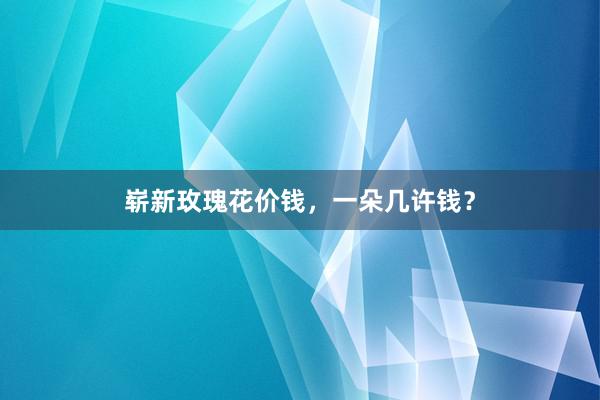 崭新玫瑰花价钱，一朵几许钱？