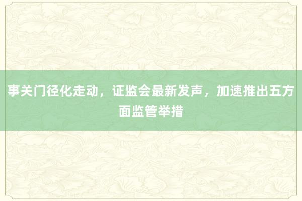事关门径化走动，证监会最新发声，加速推出五方面监管举措